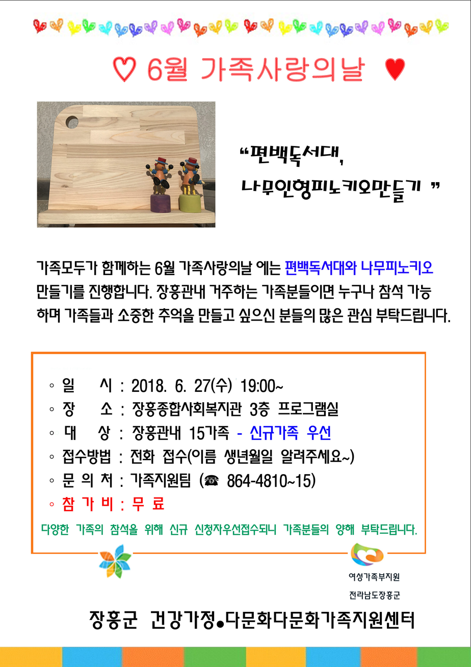 6월 가족사랑의날, 편백독서대 나무인형피노키오 만들기, 가족모두가 함께하는 6월 가족사랑의날 에는 편백독서대와 나무피노키오 만들기를 진행합니다. 장흥관내 거주하는 가족분들이면 누구나 참석 가능하며 가족들과 소중한 추억을 만들고 싶으신 분들의 많은 관심 부탁드립니다. 일시:2018.6.27(수) 19:00~ 장소:장흥종합사회복지관 3층 프로그램실, 대상:장흥고나내 15가족 - 신규가족 우선, 접수방법:전화접수(이름 생년월일 알려주세요), 문의처:가족지원팀(864-4810~15), 참가비: 무료, 다양한 가족의 참석을 위해 신규 신청자우선접수되니 가족분들의 양해 부탁드립니다., 여성가족부지원 전라남도 장흥군 건강가정·다문화 다문화가족지원센터