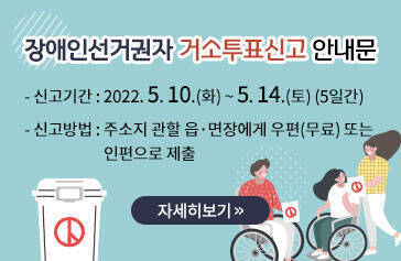 장애인선거권자 거소투표신고 안내문 -신고기간:2022. 5. 10.(화) ~ 5. 14.(토) (5일간) -신고방법:주소지 관할 읍·면장에게 우편(무료) 또는 인편으로 제출 자세히보기