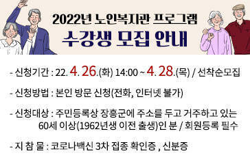 2022년 노인복지관 프로그램 수강생 모집 안내 -신청기간:22. 4. 26.(화) 14:00 ~ 4. 28.(목) / 선착순모집 -신청방법:본인 방문 신청(전화, 인터넷 불가) -신청대상:주민등록상 장흥군에 주소를 두고 거주하고 있는 60세 이상(1962년생 이전 출생)인 분 / 회원등록 필수 -지 참 물:코로나백신 3차 접종 확인증 , 신분증