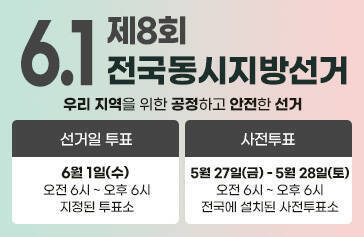 6. 1. 제8회 전국동시지방선거 우리 지역을 위한 공정하고 안전한 선거 선거일 투표 : 6월 1일(수) 오전 6시 ~ 오후 6시 지정된 투표소 사전투표 : 5월 27일(금) - 5월 28일(토) 오전 6시 ~ 오후 6시 전국에 설치된 사전투표소