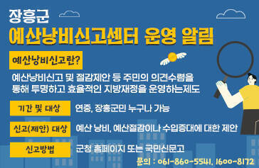 장흥군 예산낭비신고센터 운영 알림 예산낭비신고란? 예산낭비신고 및 절감제안 등 주민의 의견수렴을 통해 투명하고 효율적인 지방재정을 운영하는 제도 기간 및 대상 : 연중, 장흥군민 누구나 가능 신고(제안)대상 : 예산 낭비, 예산절감이나 수입증대에 대한 제안 신고방법 : 군청 홈페이지 또는 국민신문고 문의 : 061-860-5541, 1600-8172