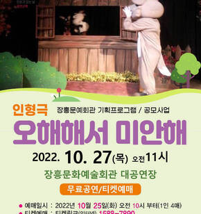 인형극 장흥문예회관 기획프로그램 / 공모사업 오해해서 미안해 2022. 10. 28(목) 오전11시 장흥문화예술회관 대공연장 무료공연/티켓예매 -예매일시 : 2022년 10월 25일(화) 오전 10시 부터(1인 4매) -티켓예매 : 티켓링크(인터넷) 1588-7890 / 장흥문예회관(현장) 061-860-5802 -주최 : 문화체육관광부, 주관: 한국문화예술회관연합회, 장흥군(장흥군문화예술회관)