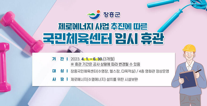  장흥군 제로에너지 사업 추진에 따른 국민체육센터 임시 휴관   기 간: 2023. 4. 1. ~ 6. 30.(3개월)  ※ 휴관 기간은 공사 상황에 따라 변경될 수 있음  대 상: 장흥국민체육센터(수영장, 헬스장, 다목적실)  / 4층 영화관 정상운영  사 유: 제로에너지(수열에너지) 설치를 위한 시설보완