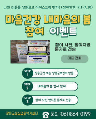 나의 마음을 살펴보고 아이스크림 받자!(참여기간 : 7. 1.~7.30.) 마음건강 내마음의 봄 참여 이벤트 참여 사진, 참여자명 문자로 전송 대표전화 step1. 장흥군청 또는 장흥군보건소 방문 step2. 내마음의 봄 검사 참여 step3. 참여 사진 핸드폰 문자로 전송 장흥군정신건강복지센터 문의 : 061)864-0199