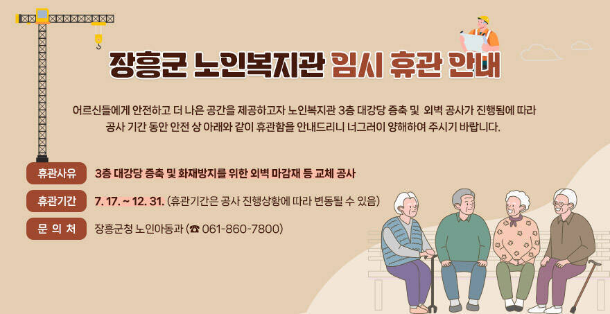장흥군 노인복지관 임시 휴관 안내     어르신들에게 안전하고 더 나은 공간을 제공하고자 노인복지관 3층 대강당 증축 및    외벽 공사가 진행됨에 따라 공사 기간 동안 안전 상 아래와 같이 휴관함을 안내드리니    너그러이 양해하여 주시기 바랍니다.   ■ 휴관사유 : 3층 대강당 증축 및 화재방지를 위한 외벽 마감재 등 교체 공사     ■ 휴관기간 : 7. 17. ~ 12. 31. (휴관기간은 공사 진행상황에 따라 변동될 수 있음)  ■ 문 의 처 : 장흥군청 노인아동과 (☎ 061-860-7800)