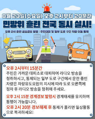 8월23일(수요일) 오후 2시부터 20분간 민방위 훈련 전국 동시 실시! 오후2시 훈련 공습경보 발령:주민대피 및 일부 도로 구간 차량 이동 통제 오후 2시부터 15분간 주민은 가까운 대피소로 대피하여 라디오 방송을 청취하시고, 통제되는 일부 도로 구간에서 운전 중인 차량은 차량유도요원의 지시에 따라 도로 오른쪽에 정차 후 라디오 방송을 청취해 주세요. 오후 2시 15분 경계경보 발령시 경계태세를 유지하며 통행이 가능합니다. 오후 2시 20분 경보해제 후 통제가 풀리면 일상활동 으로 복귀하세요!