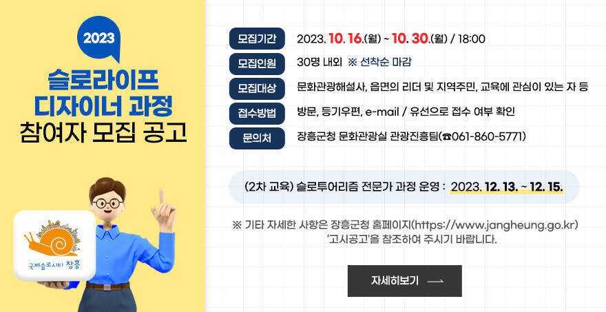 모집기간 : 2023. 10. 16.(월) ~ 10. 30.(월) / 18:00 모집인원 : 30명 내외  선착순 마감 모집대상 : 문화관광해설사, 읍면의 리더 및 지역주민, 교육에 관심이 있는 자 등 접수방법 : 방문, 등기우편, e-mail / 유선으로 접수 여부 확인 문의처 : 장흥군청 문화관광실 관광진흥팀(061-860-5771) (2차 교육)슬로투어리즘 전문가 과정 운영 : 2023. 12. 13. ~ 12. 15. 기타 자세한 사항은 장흥군청 홈페이지(https://www.jangheung.go.kr)  ‘고시공고’을 참조하여 주시기 바랍니다. 자세히보기