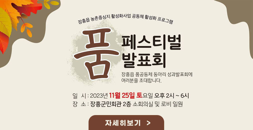 장흥읍 농촌중심지 활성화사업 공동체 활성화 프로그램 품 페스티벌 발표회 장흥읍 품공동체 동아리 성과발표회에 여러분을 초대합니다.  일 시: 2023. 11. 25. 토요일 14:00 ∼ 18:00 장 소: 장흥군민회관 2층 소회의실 및 로비 일원  자세히보기