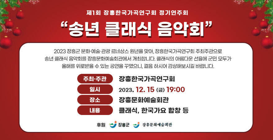 제1회 장흥한국가곡연구회 정기연주회「송년 클래식 음악회」  2023 장흥군 문화·예술·관광 르네상스 원년을 맞아, 장흥한국가곡연구회 주최주관으로 송년 클래식 음악회를 장흥문화예술회관에서 개최합니다. 클래식의 아름다운 선율에 군민 모두가 올해를 위로받을 수 있는 공연을 꾸몄으니, 걸음 하시어 감상해보시길 바랍니다.  ○주최주관 : 장흥한국가곡연구회 (회장 : 박영순) ○일        시 : 2023. 12. 15.(금) 19:00 ○장        소 : 장흥문화예술회관 ○내        용 : 클래식, 한국가요 합창 등