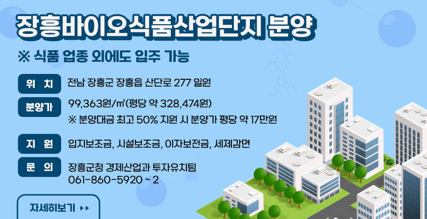 장흥바이오식품산업단지 분양 식품업외에도 입주가능 위 치 : 전남 장흥군 장흥읍 산단로 277 일원 분양가 : 99,363원/㎡(평당 약 328,474원) 분양대금 최고 50% 지원 시 분양가 평당 약 17만원 지 원 : 입지보조금, 시설보조금, 이자보전금, 세제감면 문 의 : 장흥군청 경제산업과 투자유치팀 061-860-5920 ~ 2 바로가기