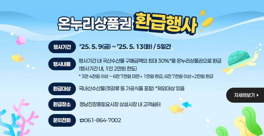 온누리상품권 환급행사 ㅇ (행사기간) ‘25. 5. 9(금) ~ ’25. 5. 13(화) / 5일간 ㅇ (내용) 행사기간 내 국산수산물 구매금액의 최대 30%*를 온누리상품권으로 환급(행사기간 내, 1인 2만원 한도) * 3만 4천원 이상 ~ 6만 7천원 미만> 1만원 환급, 6만 7천원 이상>2만원 환급 ㅇ (환급대상) 국내산수산물(젓갈류 등 가공식품 포함) *제외대상 있음 ㅇ (환급장소) 정남진장흥토요시장 상설시장 내 고객쉼터 ㅇ (문의) 061-864-7002 자세히보기