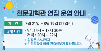 천문과학관 연장 운영 안내,  ∘ 기    간 : 7월 21일 ~ 8월 19일 (27일간)  ∘ 운영시간     -   낮   : 14시 ~ 17시 30분    - 저 녁 : 20시 ~ 22시   ※ 입장은 22시까지   ※ 기상상황에 따라 관측여부가 달라집니다.