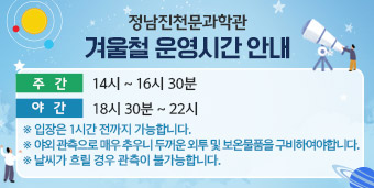 겨울철 운영시간 안내 ★ 주간 : 14시 ~ 16시 30분 ★ 야간 : 18시 30분 ~ 22시 ※ 입장은 1시간 전까지 가능합니다. ※ 야외 관측으로 매우 추우니 두꺼운 외투 및 보온물품을 구비하시길 바랍니다. ※ 날씨가 흐릴 경우 관측이 불가능합니다.