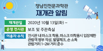 정남진천문과학관 재개관 안내 ◇ 재개관일 : 2020년 10월 13일(화) ~ ◇ 운영 전시관 - 보조 및 주관측실 ◇ 이용자 수칙 - 전시관 내 마스크 착용, 마스크 미착용 시 입장제한 - 관람객 명부 작성, 발열체크, 손 소독 - 관람거리 1~2m거리 준수