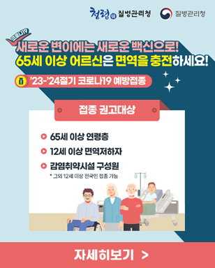 새로운 변이에는 새로운 백신으로! 65세 이상 어르신은 면역을 충전하세요! 23-24절기 코로나19 예방접종 접종 권고대상 - 65세 이상 연령층 - 12세 이상 면역저하자 - 감염취약시설 구성원 * 그외 12세 이상 전국민 접종 가능 자세히보기