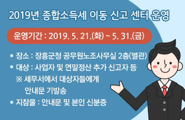 2019년 종합소득세 이동 신고 센터 운영  - 운영기간 : 2019. 5. 21.(화) ~ 5. 31.(금) - 장소 : 장흥군청 공무원노조사무실 2층(별관) - 대 상 : 사업자 및 연말정산 추가 신고자 등 ※ 세무서에서 대상자들에게 안내문 기발송 - 지참물 : 안내문 및 본인 신분증