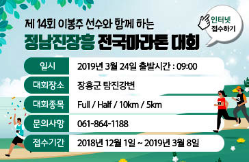 제 14회 이봉주 선수와 함께 하는 정남진장흥 전국마라톤 대회, 일시 : 2019년 3월 24일 출발시간 : 09:00, 대회장소 : 장흥군 탐진강변, 대회종목 : Full / Half / 10km / 5km, 문의사항 : 061-864-1188, 접수기간 : 2018년 12월 1일 ~ 2019년 3월 8일, 인터넷 접수하기