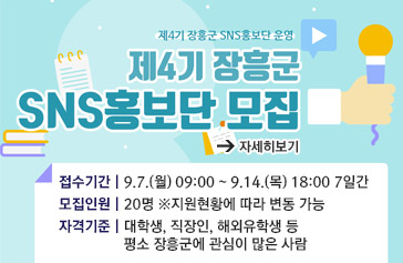 [제4기 장흥군 SNS홍보단 운영] 제4기 장흥군 SNS홍보단 모집, 접수기간 | 9.7.(월) 09:00 ~ 9.14.(목) 18:00 7일간, 모집인원 | 20명 ※지원현황에 따라 변동 가능, 자격기준 | 대학생, 직장인, 해외유학생 등 평소 장흥군에 관심이 많은 사람, 자세히보기