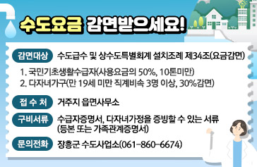 수도요금 감면받으세요! 감면대상 : 수도급수 및 상수도특별회계 설치조례 제34조(요금감면)   1. 국민기초생활수급자(사용요금의 50%, 10톤미만)   2. 다자녀가구(만 19세 미만 직계비속 3명 이상, 30%감면), 접 수 처 : 거주지 읍면사무소, 구비서류 : 수급자증명서, 다자녀가정을 증빙할 수 있는 서류(등본 또는 가족관계증명서), 문의전화 : 장흥군 수도사업소(061-860-6674)