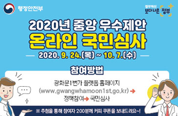 행정안전부, 정부혁신 보다나은정부 2020년 중앙 우수제안 온라인 국민심사 -2020.9.24(목)~10.7.(수)- 참여방법 광화문1번가 플랫폼 홈페이지 (www.gangwhamoon1st.go.kr) → 정책참여 → 국민심사 ※추첨을 통해 참여자 200분께 커피 쿠폰을 보내드려요~!