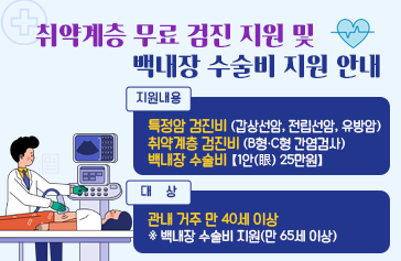 취약계층 무료 검진 지원 및 백내장 수술비 지원 안내  지원내용 : 특정암 검진비(갑상선암, 전립선암, 유방암)            취약계층 검진비(B형·C형 간염검사)            백내장 수술비【1안(眼) 25만원】 대    상 : 관내 거주 만 40세 이상          ※ 백내장 수술비 지원(만 65세 이상)