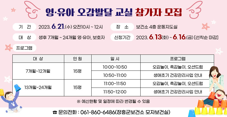 영·유아 오감발달 교실 참가자 모집 ○ 기    간 : 2023. 6. 21.(수) 오전10시∼12시 ○ 장    소 : 보건소 4층 운동지도실 ○ 대    상 : 생후 7개월∼ 24개월 영·유아, 보호자 ○ 신청기간 : 2023. 6. 13(화) ∼ 6. 16.(금)/선착순 마감 ○ 프로그램 -[대상]7개월~12개월, [인원]15명, [일시,프로그램]10:00~10:50:오감놀이, 촉감놀이, 오션드럼, 10:50~11:00:생애초기 건강관리사업 안내 -[대상]13개월~24개월, [인원]15명, [일시,프로그램]11:00~11:50:오감놀이, 촉감놀이, 오션드럼, 11:50~12:00:생애초기 건강관리사업 안내  ※ 예산현황 및 일정에 따라 변경될 수 있음 ☎ 문의전화 : 061-860-6486(장흥군보건소 모자보건실)   