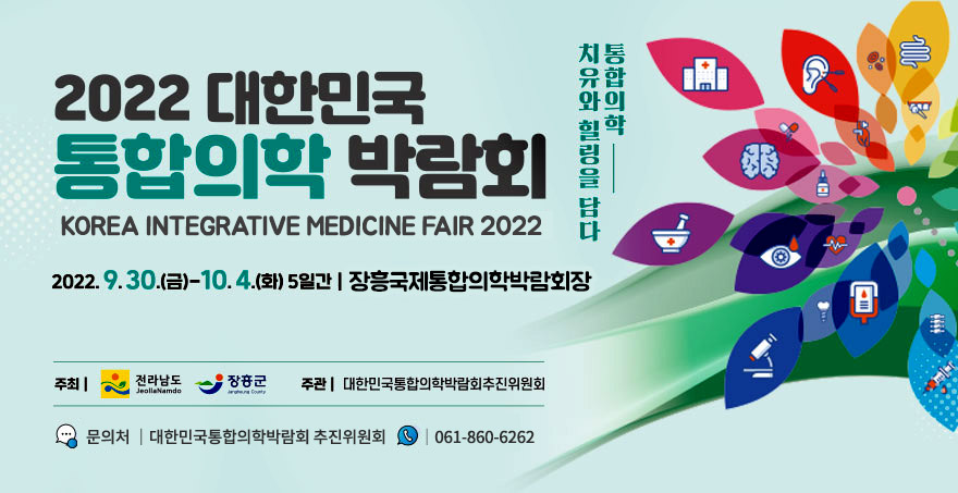 2022 대한민국 통합의학 박람회 KOREA INTEGRATIVE MEDICINE FAIR 2022 통합의학 치유와 힐링을 담다 2022. 9. 30.(금) - 10. 4.(화) 5일간 장흥국제통합의학박람회장 주최 전라남도 장흥군 조관 대한민국 통합의학박람회추진위원회 문의처 대한민국통합의학박람회 추진위원회 061-860-6262 통합의학 치유와 힐링을 담다