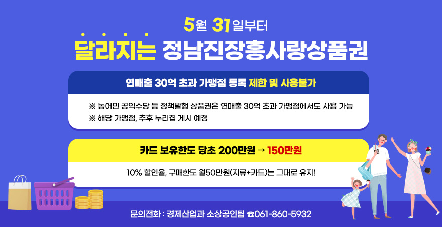 5월 31일부터  달라지는 정남진장흥사랑상품권   연매출 30억 초과 가맹점 등록 제한 및 사용불가  ※ 농어민 공익수당 등 정책발행 상품권은 연매출 30억 초과 가맹점에서도 사용 가능  ※ 해당 가맹점, 추후 누리집 게시 예정  카드 보유한도 당초 200만원 → 150만원  10% 할인율, 구매한도 월50만원(지류+카드)는 그대로 유지!  문의전화: 경제산업과 소상공인팀 ☎061-860-5932