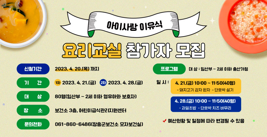 아이사랑 이유식 요리교실 참가자 모집 ● 신청기간 : 2023. 4. 20.(목) 까지 ● 기 간 : 1차 – 2023. 4. 21.(금) / 2차 – 2023. 4. 28.(금) ● 대 상 : 80명(임산부 ~ 2세 이하 영유아와 보호자) ● 장 소 : 보건소 3층, 어린이급식관리지원센터 ☎ 문의전화 : 061-860-6486(장흥군보건소 모자보건실) ● 프로그램 대 상 : 임산부 ~ 2세 이하 출산가정 일시 : 4. 21.(금) 10:00 ~ 11:50(40명) - 돼지고기 감자 완자 - 단호박 설기 4. 28.(금) 10:00 ~ 11:50(40명) - 과일초밥 - 단호박 치즈 버무리 ※ 예산현황 및 일정에 따라 변경될 수 있음
