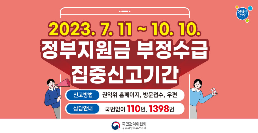 2023. 7. 11 ~ 10. 10. 정부지원금 부정수급 집중신고기간 신고방법 : 권익위 홈페이지, 방문접수, 우편 상담안내 : 국번없이 110번, 1398번 국민권익위원회 공공재정환수관리과