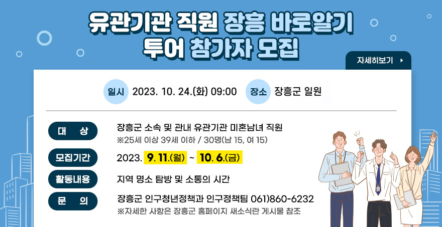 유관기관 직원 장흥 바로알기 투어 참가자 모집 일시: 2023. 10. 24. (화) 09:00 장소: 장흥군 일원 대상:장흥군 소속 및 관내 유관기관 미혼남녀 직원(25세 이상 39세 이하 / 30명(남 15, 여 15)) 모집기간:2023.  9. 11.(월)  ~  10. 6.(금) 활동내용:지역 명소 탐방 및 소통의 시간 문 의:장흥군 인구청년정책과 인구정책팀 061)860-6232 ※자세한 사항은 장흥군 홈페이지 새소식란 게시물 참조 자세히보기