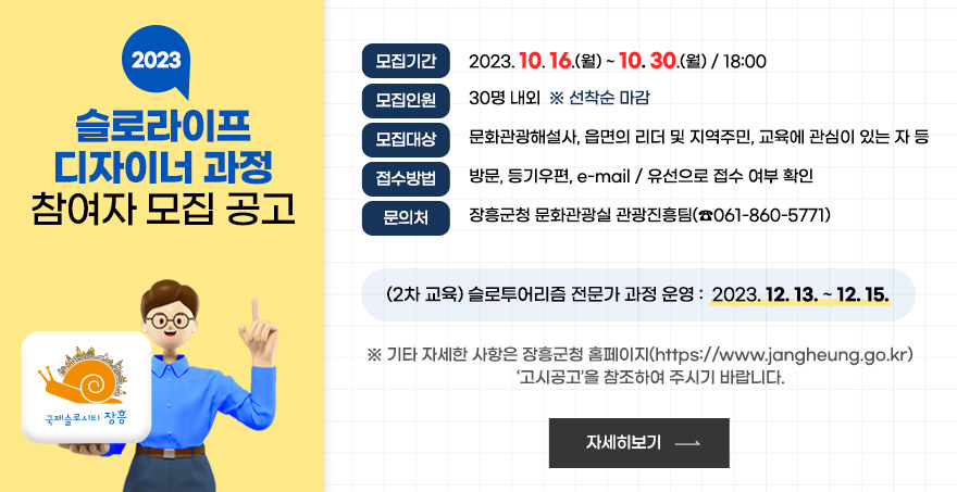 모집기간 : 2023. 10. 16.(월) ~ 10. 30.(월) / 18:00 모집인원 : 30명 내외  선착순 마감 모집대상 : 문화관광해설사, 읍면의 리더 및 지역주민, 교육에 관심이 있는 자 등 접수방법 : 방문, 등기우편, e-mail / 유선으로 접수 여부 확인 문의처 : 장흥군청 문화관광실 관광진흥팀(061-860-5771) (2차 교육)슬로투어리즘 전문가 과정 운영 : 2023. 12. 13. ~ 12. 15. 기타 자세한 사항은 장흥군청 홈페이지(https://www.jangheung.go.kr)  ‘고시공고’을 참조하여 주시기 바랍니다. 자세히보기