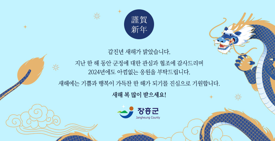 근하신년 갑진년 새해가 밝았습니다. 지난 한 해 동안 군정에 대한 관심과 협조에 감사드리며 2024년에도 아낌없는 응원을 부탁드립니다. 새해에는 기쁨과 행복이 가득찬 한 해가 되기를 진심으로 기원합니다. 새해 복 많이 받으세요! 장흥군 로고