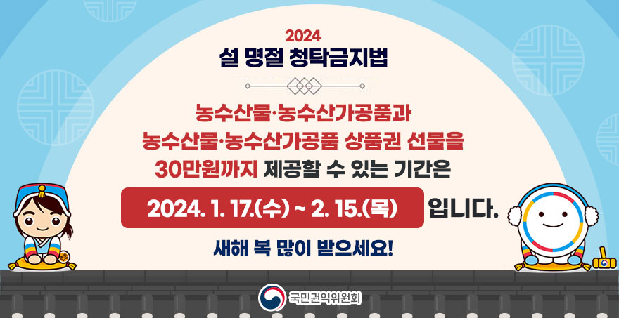 2024설 명절 청탁금지법 농수산물·농수산가공품과 농수산물·농수산가공품 상품권 선물을 30만원까지 제공할 수 있는 기간은 2024. 1. 17.(수) ~ 2. 15.(목) 입니다.  새해 복 많이 받으세요! 국민권익위원회