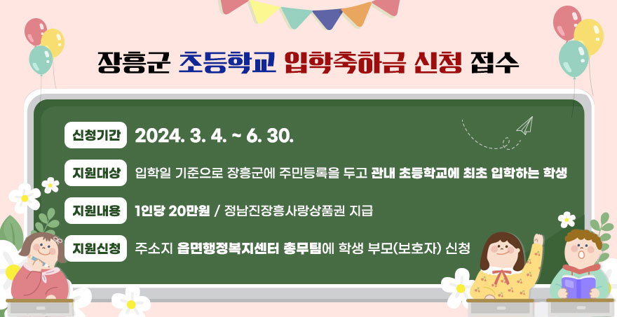 장흥군 초등학교 입학축하금 신청 접수장흥군 초등학교 입학축하금 신청 접수 ❍ 신청기간 : 2024. 3. 4. ~ 6. 30. ❍ 지원대상 : 입학일 기준으로 장흥군에 주민등록을 두고 관내 초등학교에 최초 입학하는 학생 ❍ 지원내용 : 1인당 20만원 / 정남진장흥사랑상품권 지급 ❍ 지원신청 : 주소지 읍면행정복지센터 총무팀에 학생 부모(보호자) 신청