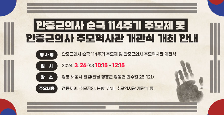 안중근의사 순국 114주기 추모제 및 안중근의사 추모역사관 개관식 개최 안내 행 사 명 : 안중근의사 순국 114주기 추모제 및 안중근의사 추모역사관 개관식 일    시 : 2024. 3. 26.(화) 10:15~ 12:15 장    소 : 장흥 해동사 일원(전남 장흥군 장동면 만수길 25-121) 주요내용 : 전통제례, 추모공연, 분향 ·참배, 추모역사관 개관식 등