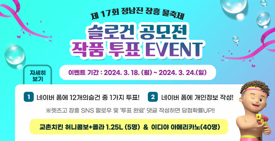 제 17회 정남진 장흥 물축제  슬로건 공모전 작품 투표 EVENT 이벤트 기간 : 2024. 3. 18. (월) ~ 2024. 3. 24.(일) 1.네이버 폼에 12개의슬건 중 1가지 투표!  2.네이버 폼에 개인정보 작성! 렛츠고 장흥 SNS 팔로우 및 ‘투표 완료’ 댓글 작성하면 당첨확률UP!!  교촌치킨 허니콤보+콜라 1.25L (5명)  / 이디야 아메리카노(40명) 자세히보기