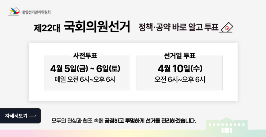 제 22대 국회의원선거 정책,공약 바로 알고 투표 사전투표 : 4월 5일(금) ~ 6일(토) 매일 오전 6시 ~ 오후 6시 선거일 투표 :  4월 10일(수) 오전 6시 ~ 오후 6시 모두의 관심과 협조 속에 공정하고 투명하게 선거를 관리하겠습니다. 중앙선거관위원회 자세히보기