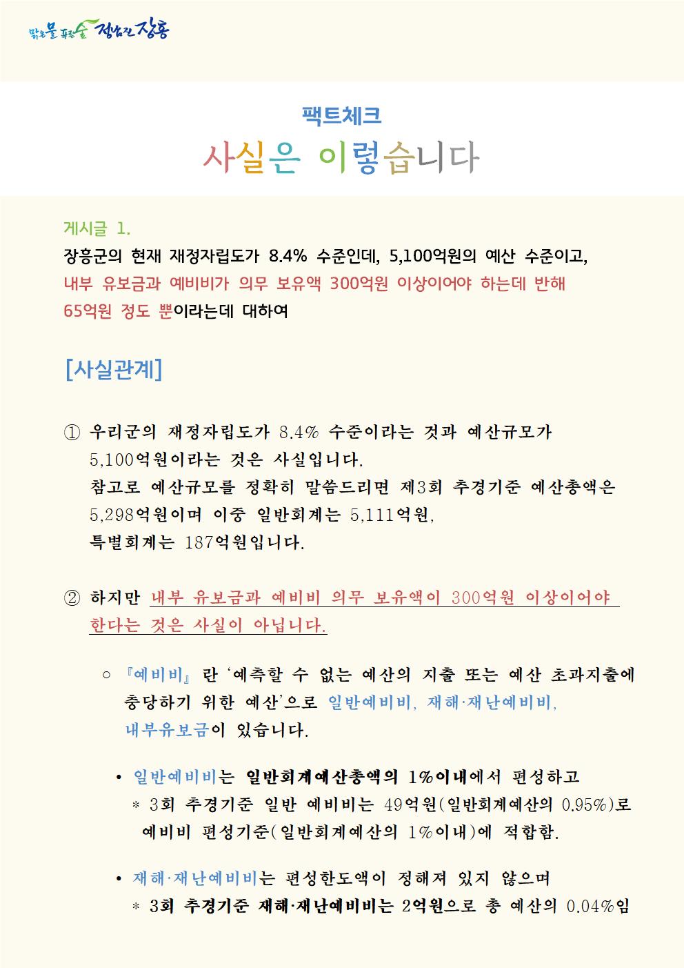 게시글 1. 장흥군의 현재 재정자립도가 8.4% 수준인데, 5,100억원의 예산 수준이고, 내부 유보금과 예비비가 의무 보유액 300억원 이상이어야 하는데 반해 65억원 정도 뿐이라는데 대하여[사실관계]  ① 우리군의 재정자립도가 8.4% 수준이라는 것과 예산규모가5,100억원이라는 것은 사실입니다. 참고로 예산규모를 정확히 말씀드리면 제3회 추경기준 예산총액은 5,298억원이며 이중 일반회계는 5,111억원, 특별회계는 187억원입니다.  ② 하지만 내부 유보금과 예비비 의무 보유액이 300억원 이상이어야 한다는 것은 사실이 아닙니다. ◦『예비비』란 ‘예측할 수 없는 예산의 지출 또는 예산 초과지출에 충당하기 위한 예산’으로 일반예비비, 재해·재난예비비, 내부유보금이 있습니다.      ∙일반예비비는 일반회계예산총액의 1%이내에서 편성하고       * 3회 추경기준 일반 예비비는 49억원(일반회계예산의 0.95%)로        예비비 편성기준(일반회계예산의 1%이내)에 적합함.      ∙재해·재난예비비는 편성한도액이 정해져 있지 않으며        * 3회 추경기준 재해·재난예비비는 2억원으로 총 예산의 0.04%임