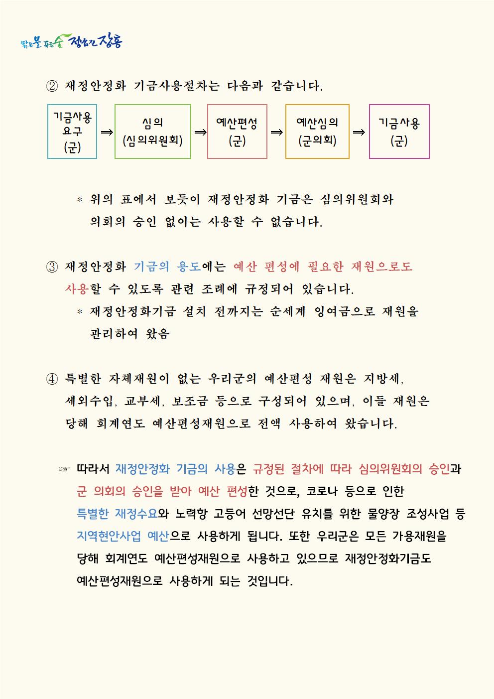 ② 재정안정화 기금사용절차는 다음과 같습니다.    기금사용요구(군)→심의(심의위원회)→예산편성(군)→예산심의(군의회)→기금사용(군) * 위의 표에서 보듯이 재정안정화 기금은 심의위원회와          의회의 승인 없이는 사용할 수 없습니다.  ③ 재정안정화 기금의 용도에는 예산 편성에 필요한 재원으로도 사용할 수 있도록 관련 조례에 규정되어 있습니다.    * 재정안정화기금 설치 전까지는 순세계 잉여금으로 재원을         관리하여 왔음  ④ 특별한 자체재원이 없는 우리군의 예산편성 재원은 지방세, 세외수입, 교부세, 보조금 등으로 구성되어 있으며, 이들 재원은 당해 회계연도 예산편성재원으로 전액 사용하여 왔습니다.  ☞ 따라서 재정안정화 기금의 사용은 규정된 절차에 따라 심의위원회의 승인과 군 의회의 승인을 받아 예산 편성한 것으로, 코로나 등으로 인한 특별한 재정수요와 노력항 고등어 선망선단 유치를 위한 물양장 조성사업 등 지역현안사업 예산으로 사용하게 됩니다. 또한 우리군은 모든 가용재원을 당해 회계연도 예산편성재원으로 사용하고 있으므로 재정안정화기금도 예산편성재원으로 사용하게 되는 것입니다.