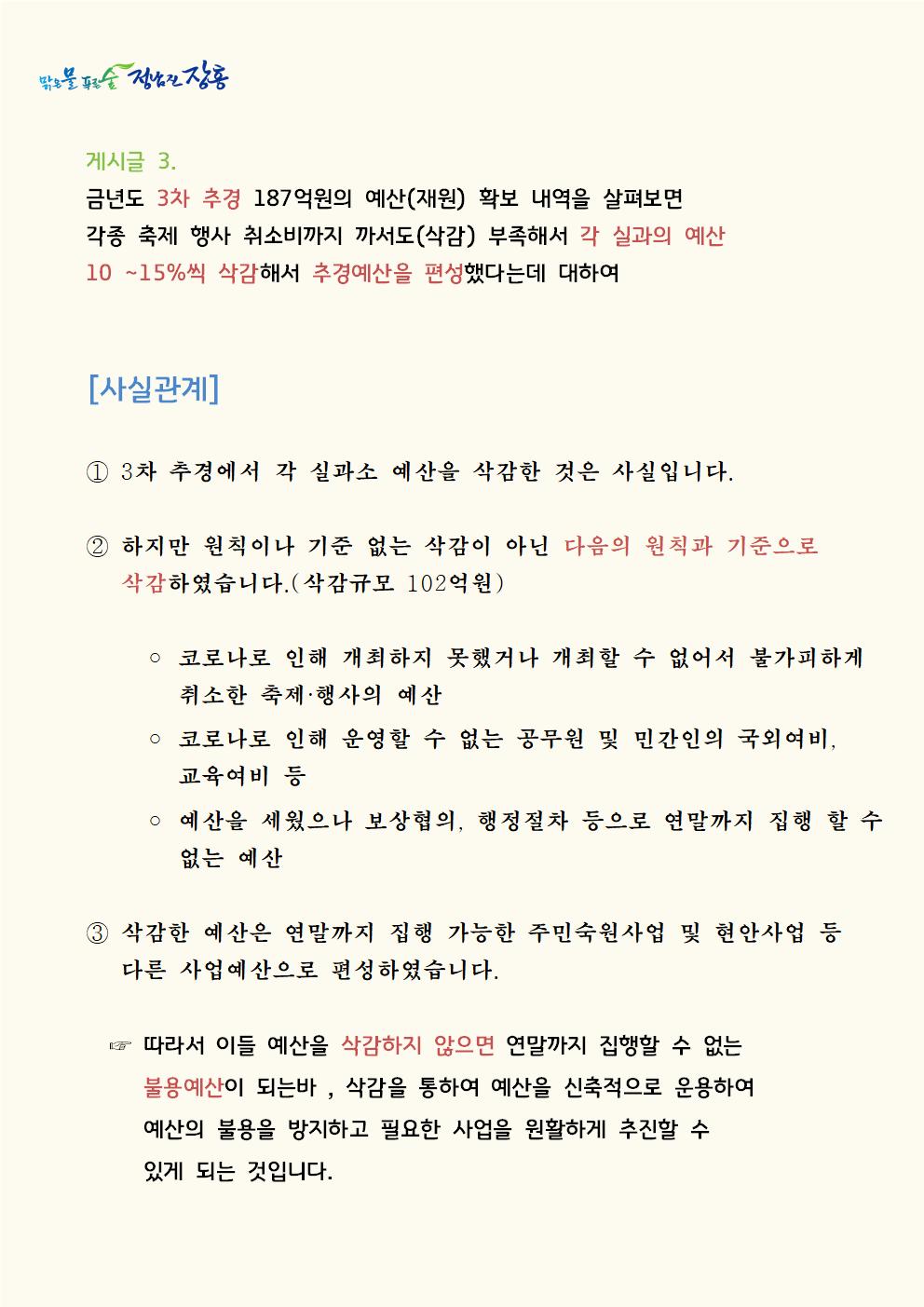 게시글 3. 금년도 3차 추경 187억원의 예산(재원) 확보 내역을 살펴보면 각종 축제 행사 취소비까지 까서도(삭감) 부족해서 각 실과의 예산 10 ∼15%씩 삭감해서 추경예산을 편성했다는데 대하여[사실관계]  ① 3차 추경에서 각 실과소 예산을 삭감한 것은 사실입니다.  ② 하지만 원칙이나 기준 없는 삭감이 아닌 다음의 원칙과 기준으로 삭감하였습니다.(삭감규모 102억원)     ◦ 코로나로 인해 개최하지 못했거나 개최할 수 없어서 불가피하게 취소한 축제·행사의 예산    ◦ 코로나로 인해 운영할 수 없는 공무원 및 민간인의 국외여비, 교육여비 등    ◦ 예산을 세웠으나 보상협의, 행정절차 등으로 연말까지 집행 할 수 없는 예산  ③ 삭감한 예산은 연말까지 집행 가능한 주민숙원사업 및 현안사업 등 다른 사업예산으로 편성하였습니다.  ☞ 따라서 이들 예산을 삭감하지 않으면 연말까지 집행할 수 없는 불용예산이 되는바 , 삭감을 통하여 예산을 신축적으로 운용하여 예산의 불용을 방지하고 필요한 사업을 원활하게 추진할 수 있게 되는 것입니다.