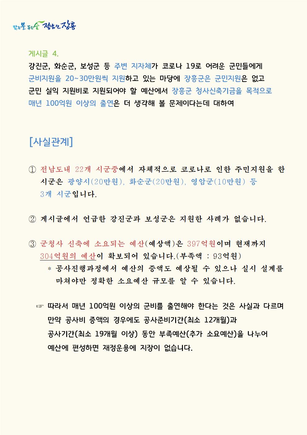 게시글 4. 강진군, 화순군, 보성군 등 주변 지자체가 코로나 19로 어려운 군민들에게 군비지원을 20∼30만원씩 지원하고 있는 마당에 장흥군은 군민지원은 없고 군민 실익 지원비로 지원되어야 할 예산에서 장흥군 청사신축기금을 목적으로 매년 100억원 이상의 출연은 더 생각해 볼 문제이다는데 대하여[사실관계]  ① 전남도내 22개 시군중에서 자체적으로 코로나로 인한 주민지원을 한 시군은 광양시(20만원), 화순군(20만원), 영암군(10만원) 등 3개 시군입니다.  ② 게시글에서 언급한 강진군과 보성군은 지원한 사례가 없습니다.  ③ 군청사 신축에 소요되는 예산(예상액)은 397억이며 현재까지 304억원의 예산이 확보되어 있습니다.(부족액 : 93억원)     * 공사진행과정에서 예산의 증액도 예상될 수 있으나 실시         설계를 마쳐야만 정확한 소요예산 규모를 알 수 있습니다.  ☞ 따라서 매년 100억원 이상의 군비를 출연해야 한다는 것은     사실과 다르며 만약 공사비 증액의 경우에도 공사준비기간     (최소 12개월)과 공사기간(최소 19개월 이상) 동안 부족예산       (추가 소요예산)을 나누어 예산에 편성하면 재정운용에 지장이       없습니다.