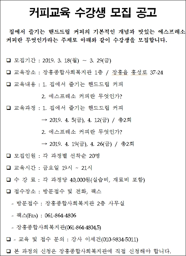 커피교육 수강생 모집 공고     집에서 즐기는 핸드드립 커피의 기본적인 개념과 맛있는 에스프레소    커피란 무엇인가라는 주제로 아래와 같이 수강생을 모집합니다.     모집기간 : 2019. 3. 18(월) ∼ 3. 29(금)    교육장소 : 장흥종합사회복지관 1층 / 장흥읍 흥성로 37-24    교육내용 : 1. 집에서 즐기는 핸드드립 커피                2. 에스프레소 커피란 무엇인가?    교육과정 : 1. 집에서 즐기는 핸드드립 커피                 → 2019. 4. 5(금), 4. 12(금) / 총2회                2. 에스프레소 커피란 무엇인가?                → 2019. 4. 19(금), 4. 26(금) / 총2회    모집인원 : 각 과정별 선착순 20명    교육시간 : 금요일 19시 ~ 21시     수 강 료 : 각 과정당 40,000원(실습비, 재료비 포함)    접수장소 : 방문접수 및 전화, 팩스     - 방문접수 : 장흥종합사회복지관 2층 사무실     - 팩스(Fax) : 061-864-4806     - 장흥종합사회복지관(061-864-4804,5)    - 교육 및 접수 문의 : 강사 이세건     본 과정의 신청은 장흥종합사회복지관에 직접 신청해야 합니다.