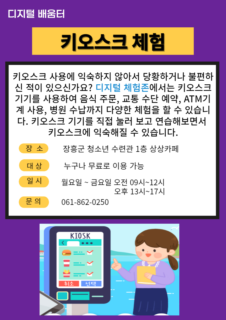 디지털배움터 키오스크 체험 키오스크 사용에 익숙하지 않아서 당황하거나 불편하신 적이 있으신가요? 디지털 체험존에서는 키오스크 기기를 사용하여 음식주문, 교통수단예약, ATM기계사용, 병원수납까지 다양한 체험을 할 수 있습니다. 키오스크 기기를 직접눌러보고 연습해 보면서 키오스크에 익숙해질 수 있습니다. 장소:장흥군 청소년 수련관 1층 상상카페 대상:누구나 무료로 이용가능 일시:월요일~금요일 오전 09시~12시 오후 13시~17시 문의:061-862-0250