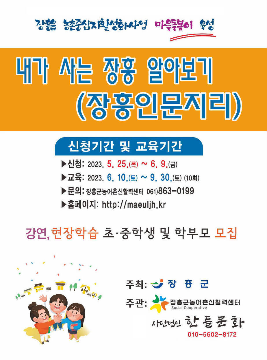 장흥읍 농촌중심지 활성화사업 마을돌봄이 육성 내가 사는 장흥 알아보기(장흥인문지리) 신청기간 및 교육기간 - 신청: 2023.5. 25(목)~6.9(금) 교육:2023. 6.10(토)~9. 30(토)(10회) 문의: 장흥군농어촌신활력센터 061-863-0199 홈페이지 http://maeuljh.kr / 강연, 현장학습 초,중학생 및 학부모 모집 주최:장흥군 주관 : 장흥군농어촌신활력센터 사단법인 한들문화