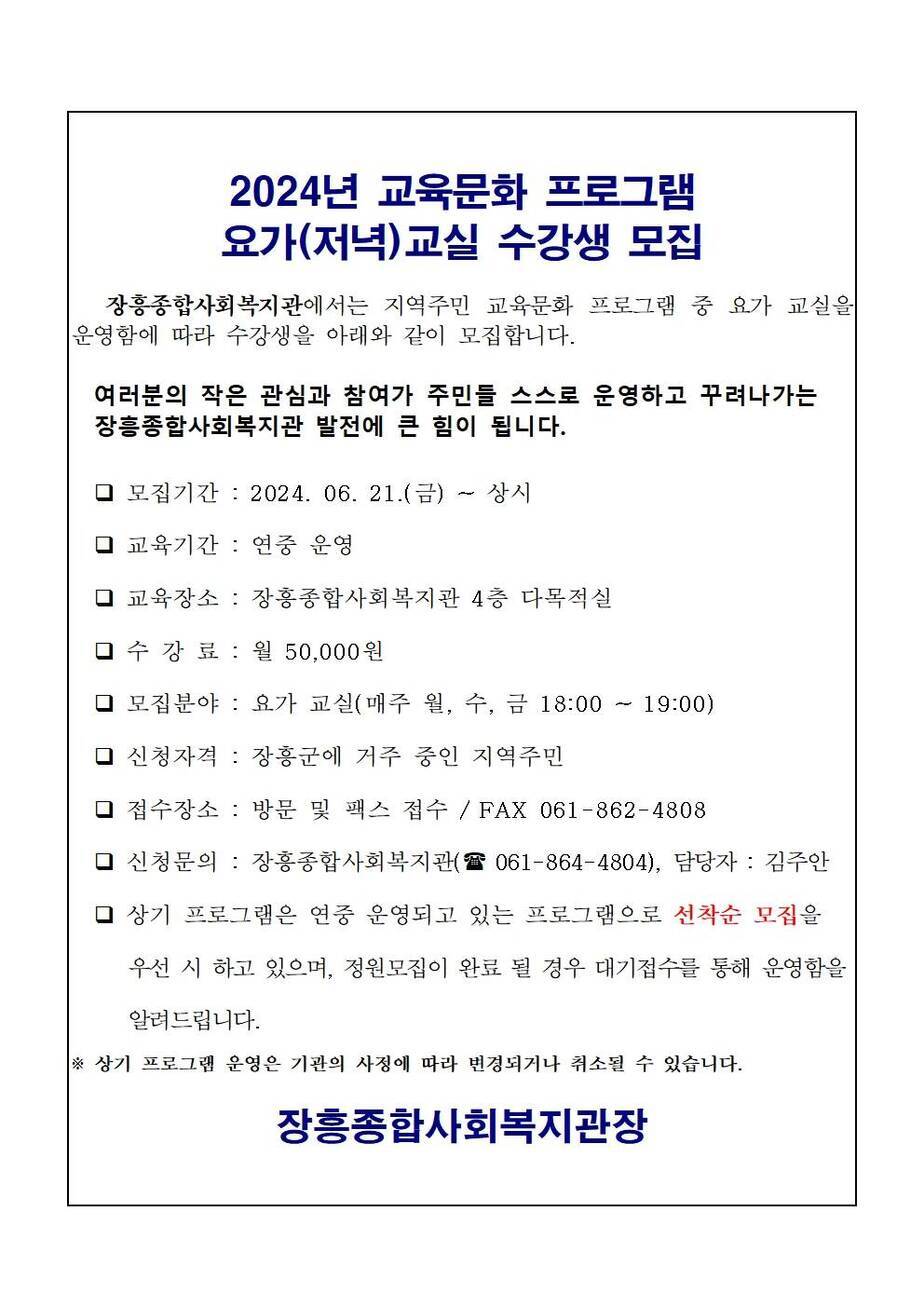 2024년 교육문화 프로그램 요가(저녁)교실 수강생 모집 장흥종합사회복지관에서는 지역주민 교육문화 프로그램 중 요가 교실을 운영함에 따라 수강생을 아래와 같이 모집합니다. 여러분의 작은 관심과 참여가 주민들 스스로 운영하고 꾸려나가는 장흥종합사회복지관 발전에 큰 힘이 됩니다. □모집기간 : 2024.06.21(금) ~ 상시 □교육기간 : 연중 운영 □ : 교육장소 : 장흥종합사회복지관 4층 다목적실 □수강료 : 월 50,000원 □모집분야 : 요가 교실(매주 월, 수, 금 18:00 ~ 19:00) □신청자격 : 장흥군에 거주 주인 지역주민 □접수장소 : 방문 및 팩스 접수 / FAX 061-862-4808 □신청문의 : 장흥종합사회복지관(☎ 061-864-4804), 담당자 : 김주안 □상기 프로그램은 연중 운영되고 있는 프로그램으로 선착순 모집을 우선 시 하고 있으며, 정원모집이 완료 될 경우 대기접수를 통해 운영함을 알려드립니다. ※상기 프로그램 운영은 기관의 사정에 따라 변경되거나 취소될 수 있습니다. 장흥종합사회복지관장